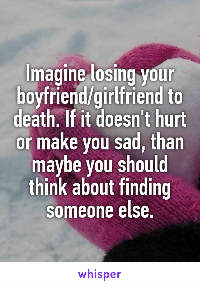 Imagine losing your boyfriend/girlfriend to death. If it doesn't hurt or make you sad, than maybe you should think about finding someone else.