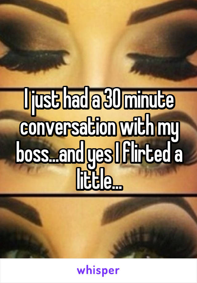 I just had a 30 minute conversation with my boss...and yes I flirted a little...