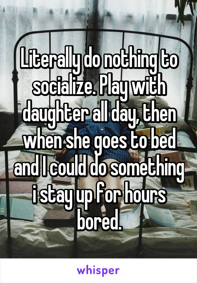 Literally do nothing to socialize. Play with daughter all day, then when she goes to bed and I could do something i stay up for hours bored.