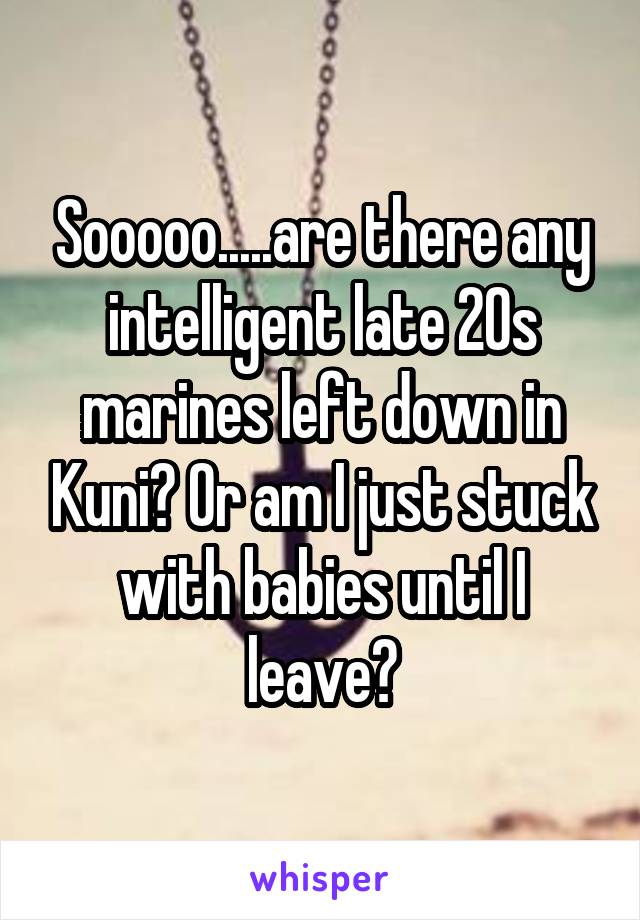 Sooooo.....are there any intelligent late 20s marines left down in Kuni? Or am I just stuck with babies until I leave?