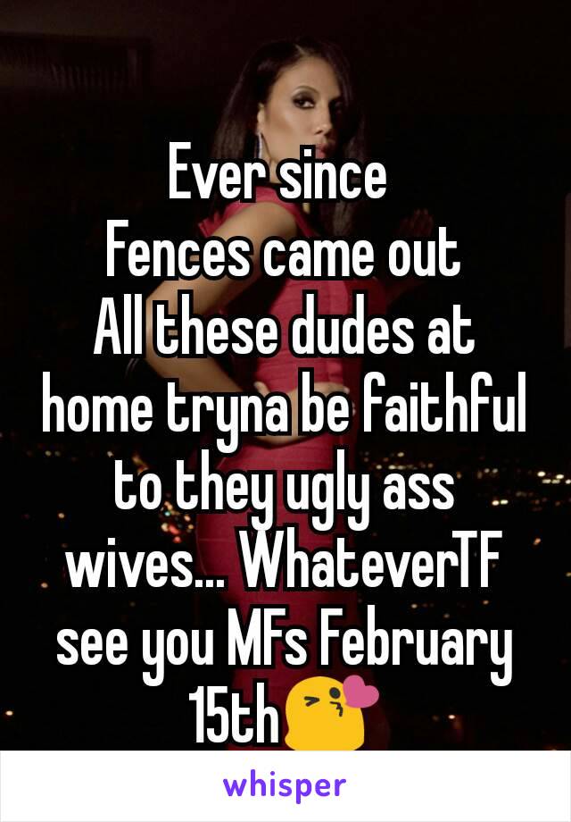 Ever since 
Fences came out
All these dudes at home tryna be faithful to they ugly ass wives... WhateverTF see you MFs February 15th😘