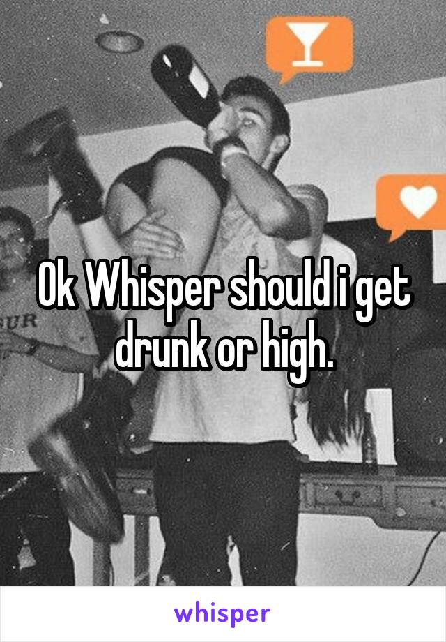 Ok Whisper should i get drunk or high.