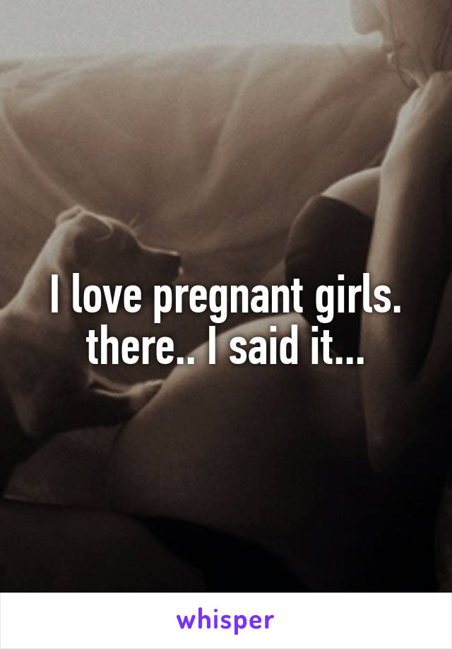 I love pregnant girls.
there.. I said it...