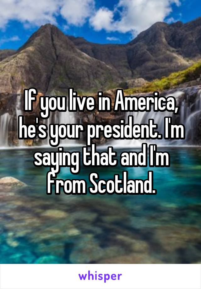 If you live in America, he's your president. I'm saying that and I'm from Scotland.