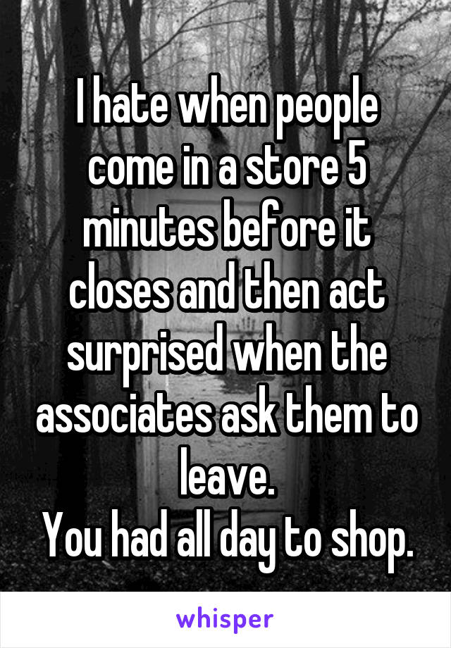 I hate when people come in a store 5 minutes before it closes and then act surprised when the associates ask them to leave.
You had all day to shop.