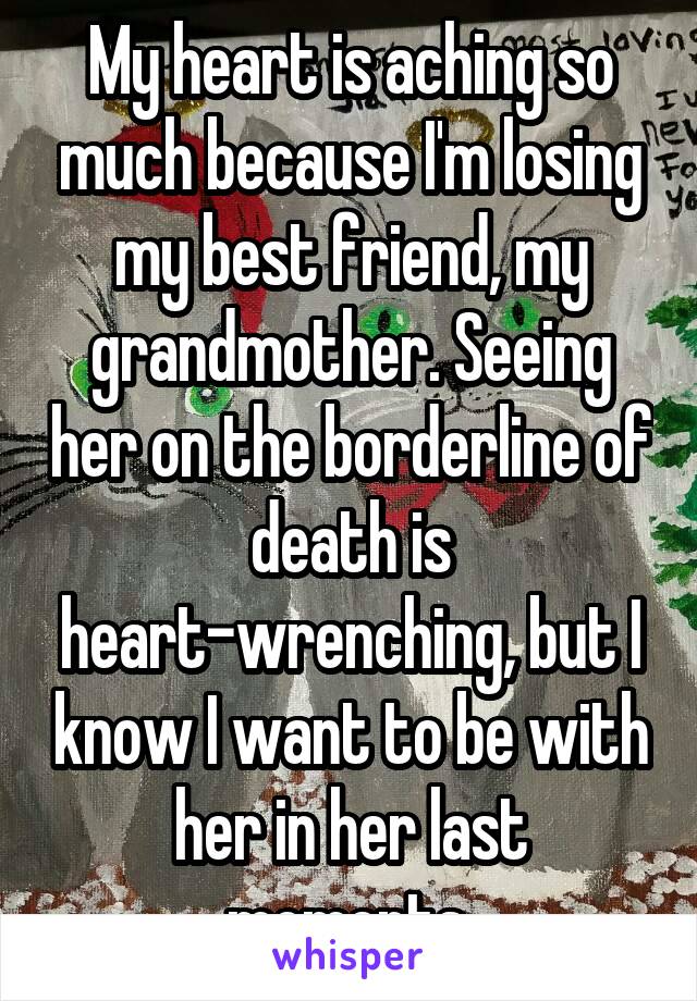 My heart is aching so much because I'm losing my best friend, my grandmother. Seeing her on the borderline of death is heart-wrenching, but I know I want to be with her in her last moments.