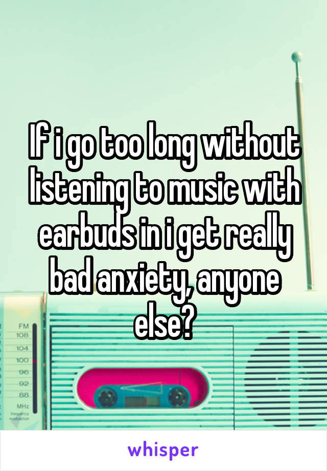 If i go too long without listening to music with earbuds in i get really bad anxiety, anyone else?