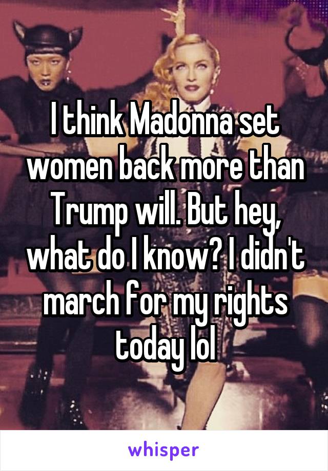 I think Madonna set women back more than Trump will. But hey, what do I know? I didn't march for my rights today lol