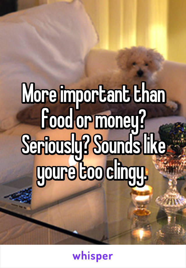 More important than food or money? Seriously? Sounds like youre too clingy. 