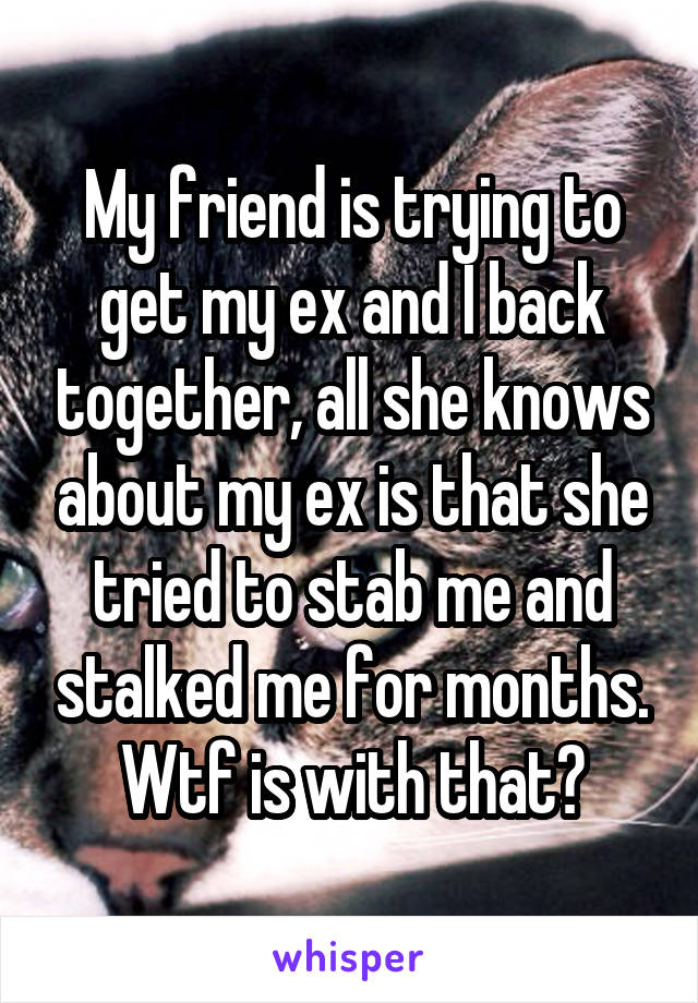 My friend is trying to get my ex and I back together, all she knows about my ex is that she tried to stab me and stalked me for months. Wtf is with that?