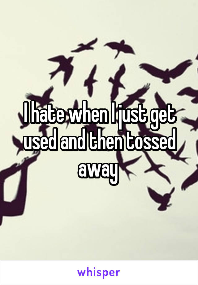 I hate when I just get used and then tossed away 