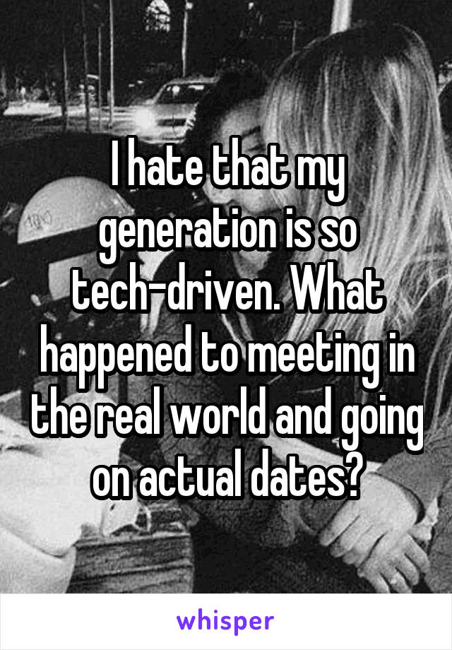 I hate that my generation is so tech-driven. What happened to meeting in the real world and going on actual dates?