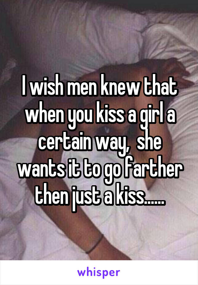 I wish men knew that when you kiss a girl a certain way,  she wants it to go farther then just a kiss......