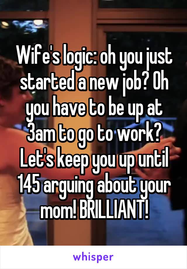 Wife's logic: oh you just started a new job? Oh you have to be up at 3am to go to work? Let's keep you up until 145 arguing about your mom! BRILLIANT!