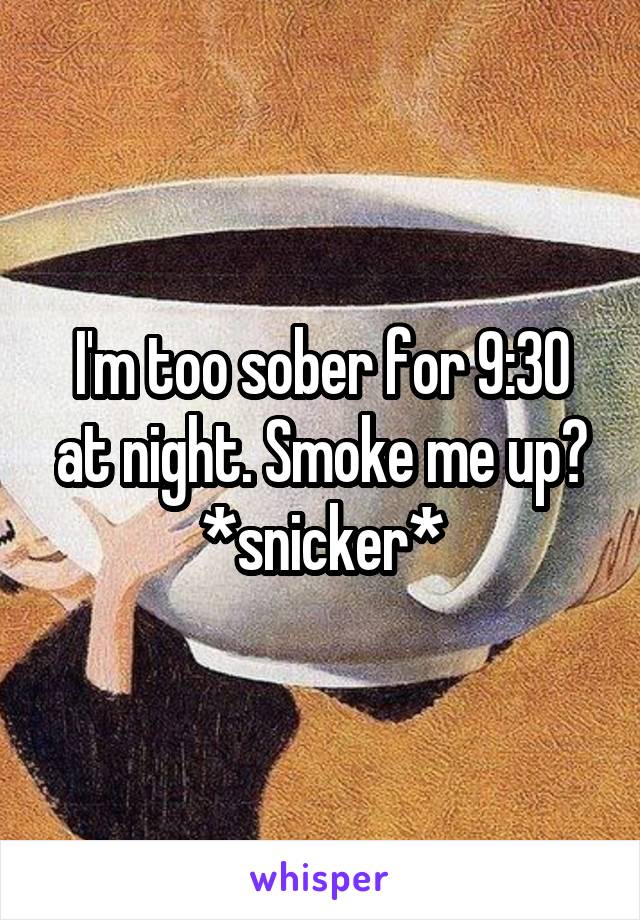 I'm too sober for 9:30 at night. Smoke me up? *snicker*