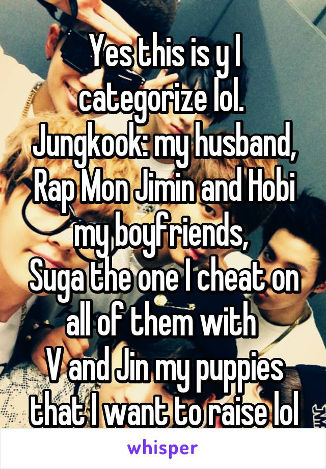 Yes this is y I categorize lol. 
Jungkook: my husband, Rap Mon Jimin and Hobi my boyfriends, 
Suga the one I cheat on all of them with 
V and Jin my puppies that I want to raise lol