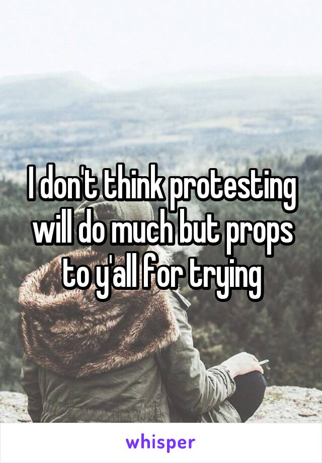 I don't think protesting will do much but props to y'all for trying