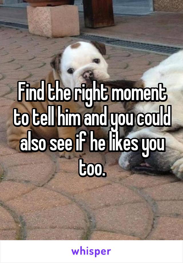 Find the right moment to tell him and you could also see if he likes you too.