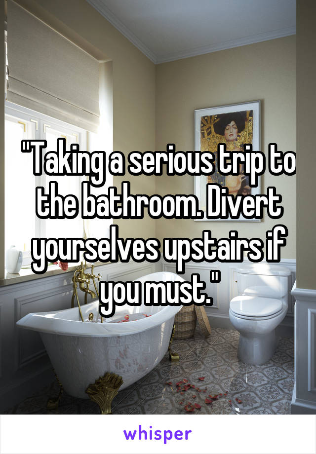 "Taking a serious trip to the bathroom. Divert yourselves upstairs if you must."