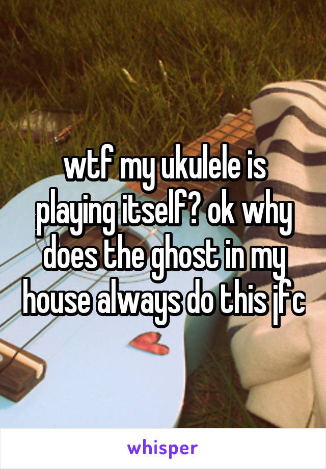 wtf my ukulele is playing itself? ok why does the ghost in my house always do this jfc