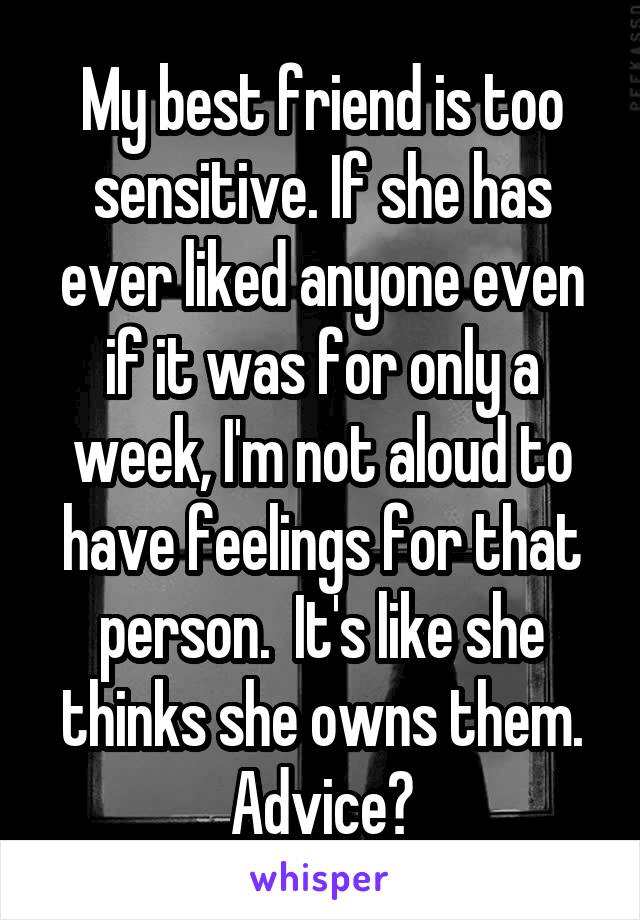 My best friend is too sensitive. If she has ever liked anyone even if it was for only a week, I'm not aloud to have feelings for that person.  It's like she thinks she owns them. Advice?