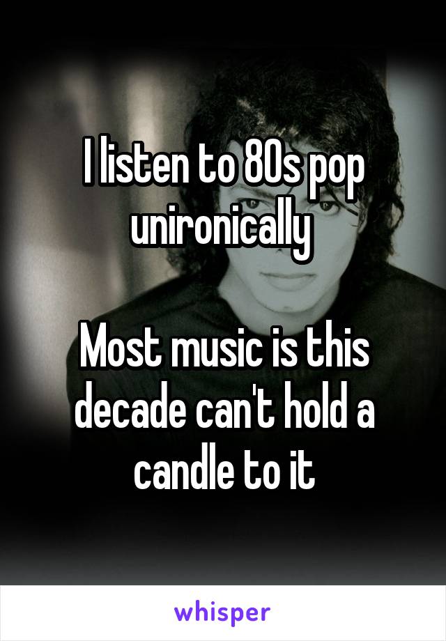 I listen to 80s pop unironically 

Most music is this decade can't hold a candle to it