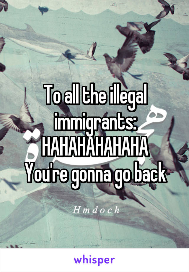 To all the illegal immigrants:
HAHAHAHAHAHA
You're gonna go back