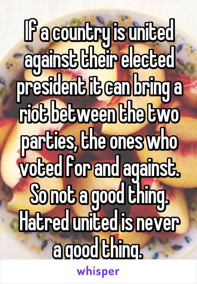 If a country is united against their elected president it can bring a riot between the two parties, the ones who voted for and against.
So not a good thing.
Hatred united is never a good thing. 