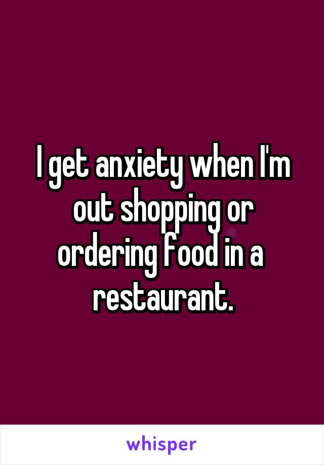 I get anxiety when I'm out shopping or ordering food in a  restaurant.