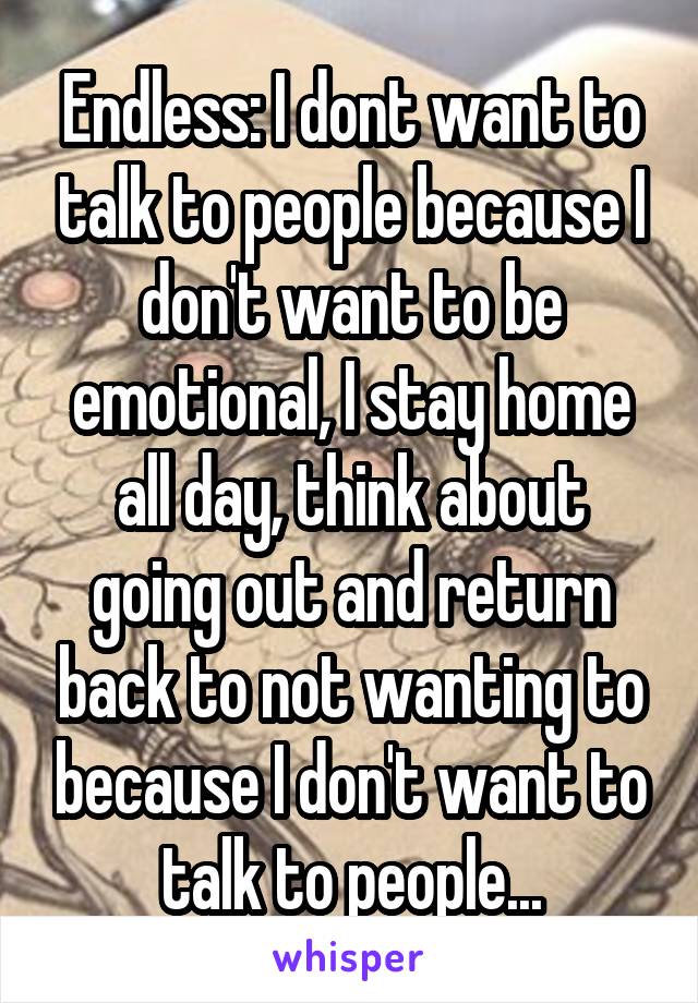 Endless: I dont want to talk to people because I don't want to be emotional, I stay home all day, think about going out and return back to not wanting to because I don't want to talk to people...