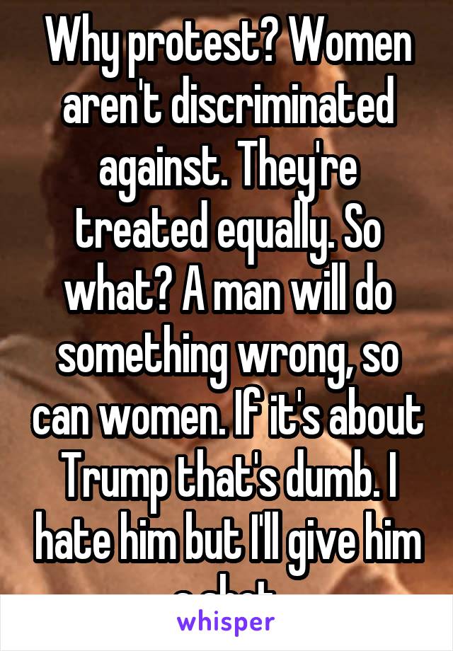 Why protest? Women aren't discriminated against. They're treated equally. So what? A man will do something wrong, so can women. If it's about Trump that's dumb. I hate him but I'll give him a shot.