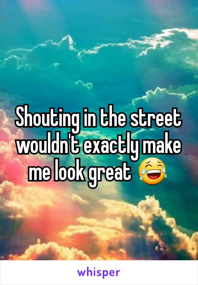 Shouting in the street wouldn't exactly make me look great 😂