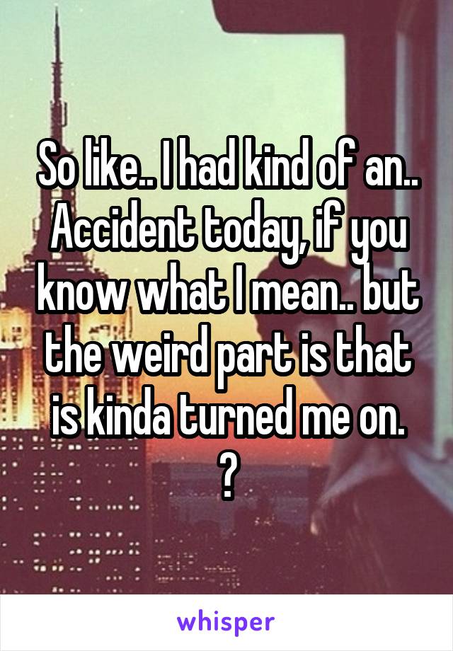 So like.. I had kind of an.. Accident today, if you know what I mean.. but the weird part is that is kinda turned me on.
😖