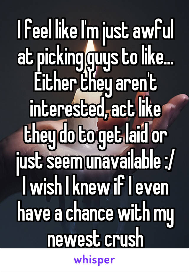 I feel like I'm just awful at picking guys to like... Either they aren't interested, act like they do to get laid or just seem unavailable :/ I wish I knew if I even have a chance with my newest crush