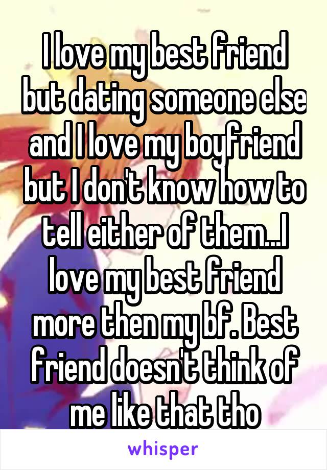 I love my best friend but dating someone else and I love my boyfriend but I don't know how to tell either of them...I love my best friend more then my bf. Best friend doesn't think of me like that tho