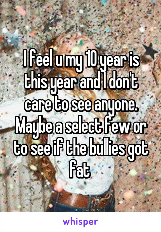 I feel u my 10 year is this year and I don't care to see anyone. Maybe a select few or to see if the bullies got fat 