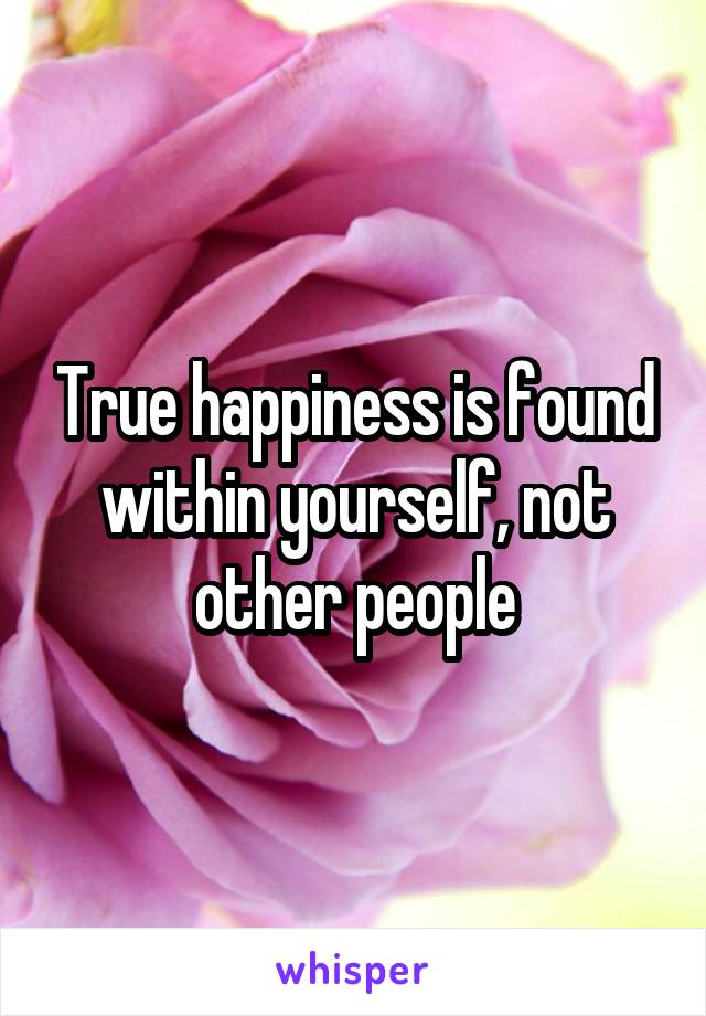 True happiness is found within yourself, not other people