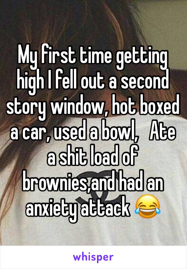 My first time getting high I fell out a second story window, hot boxed a car, used a bowl,   Ate a shit load of brownies,and had an anxiety attack 😂