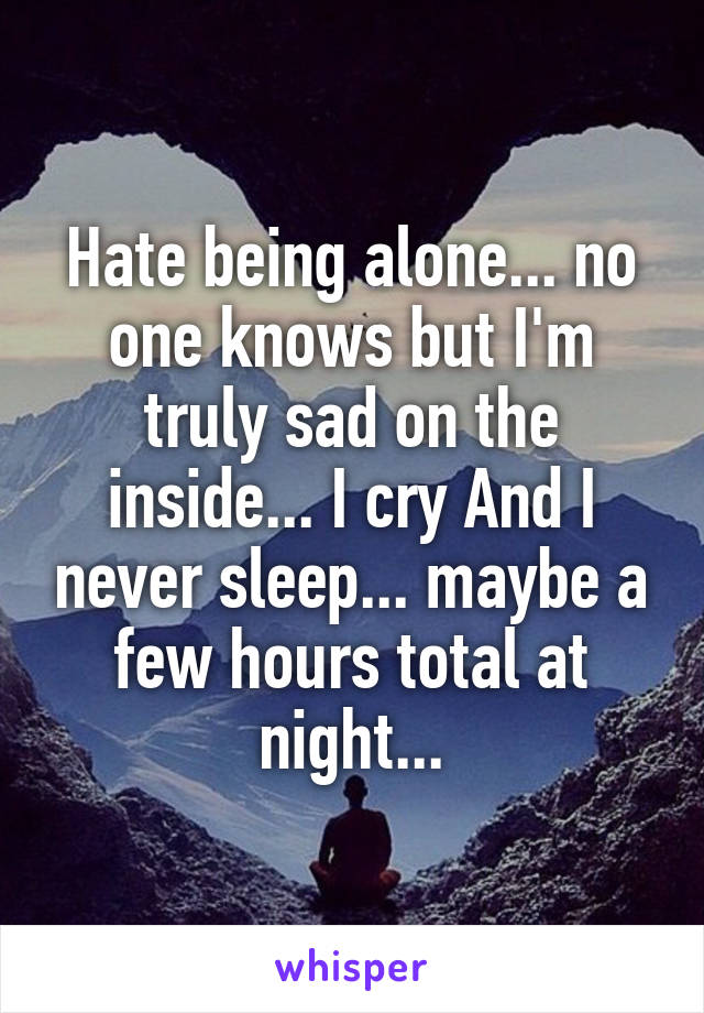 Hate being alone... no one knows but I'm truly sad on the inside... I cry And I never sleep... maybe a few hours total at night...