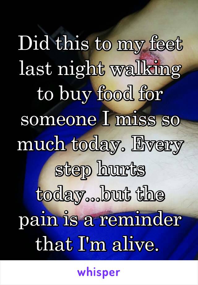 Did this to my feet last night walking to buy food for someone I miss so much today. Every step hurts today...but the pain is a reminder that I'm alive. 