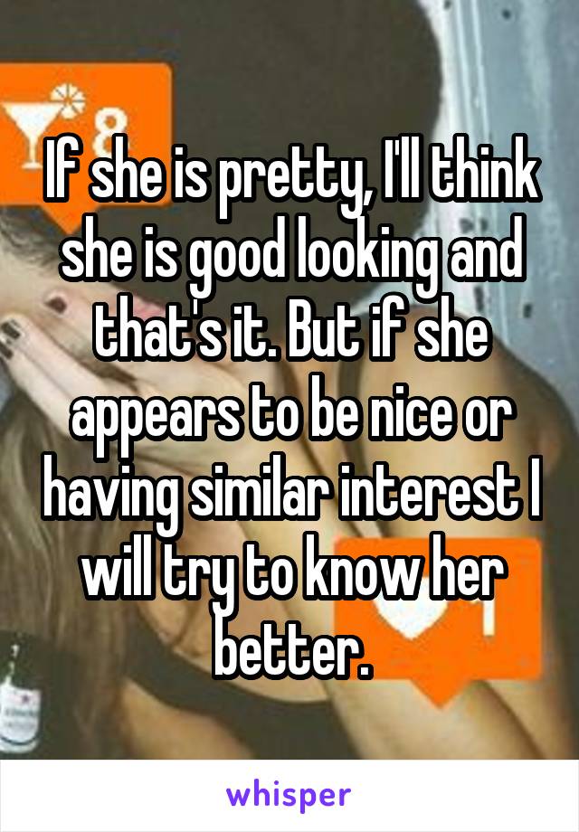 If she is pretty, I'll think she is good looking and that's it. But if she appears to be nice or having similar interest I will try to know her better.