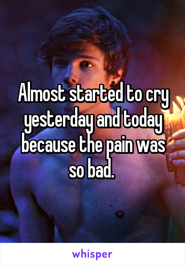 Almost started to cry yesterday and today because the pain was so bad. 