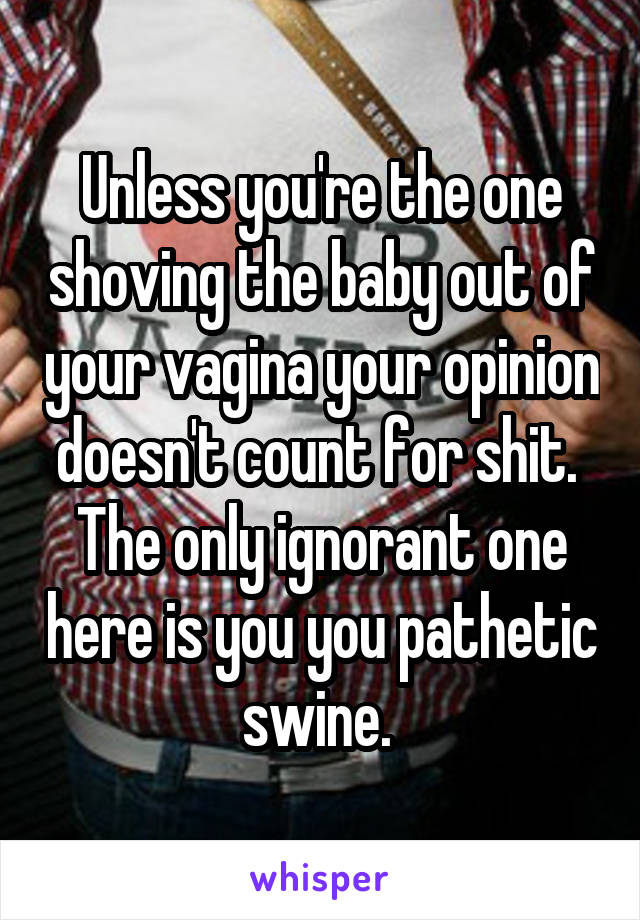 Unless you're the one shoving the baby out of your vagina your opinion doesn't count for shit. 
The only ignorant one here is you you pathetic swine. 