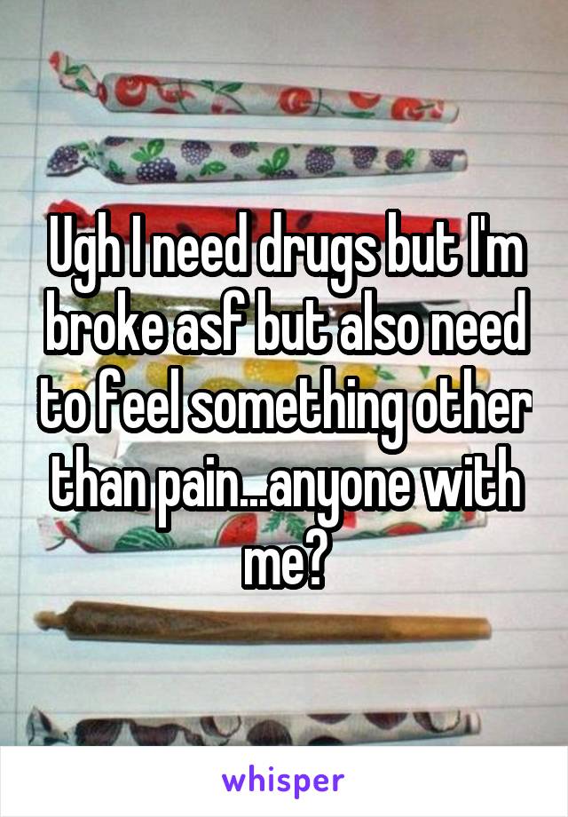 Ugh I need drugs but I'm broke asf but also need to feel something other than pain...anyone with me?