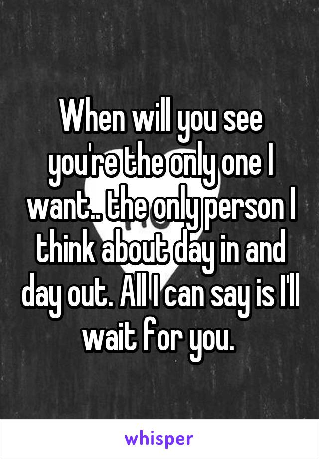 When will you see you're the only one I want.. the only person I think about day in and day out. All I can say is I'll wait for you. 