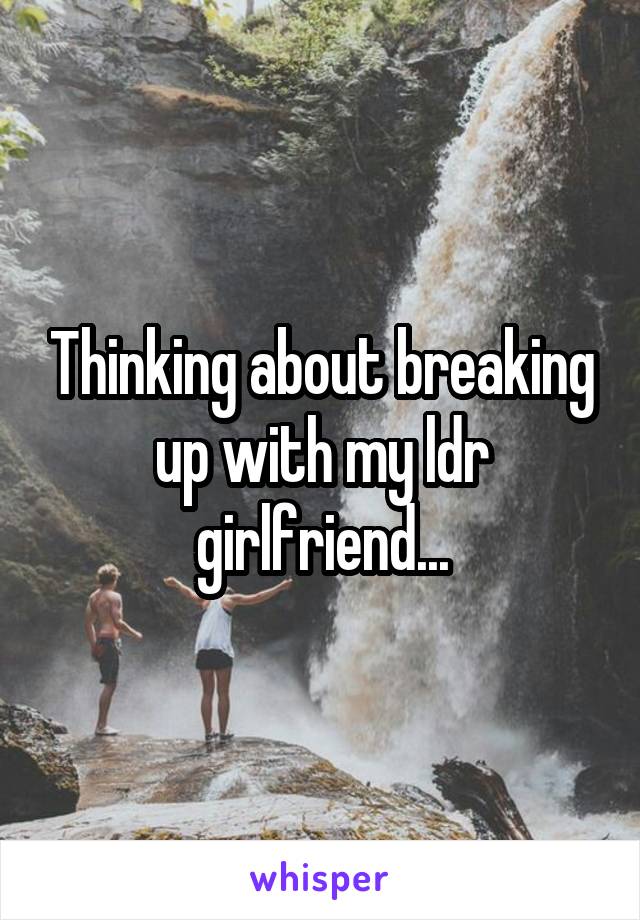 Thinking about breaking up with my ldr girlfriend...