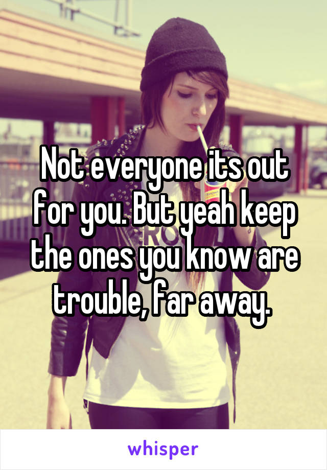 Not everyone its out for you. But yeah keep the ones you know are trouble, far away. 