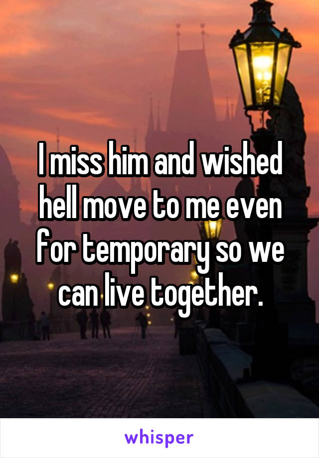 I miss him and wished hell move to me even for temporary so we can live together.