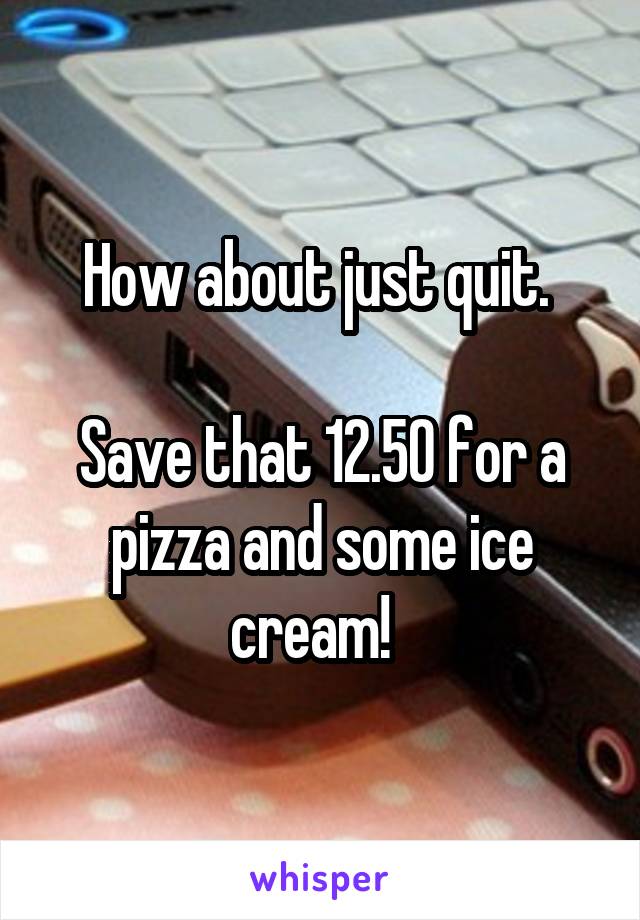 How about just quit. 

Save that 12.50 for a pizza and some ice cream!  