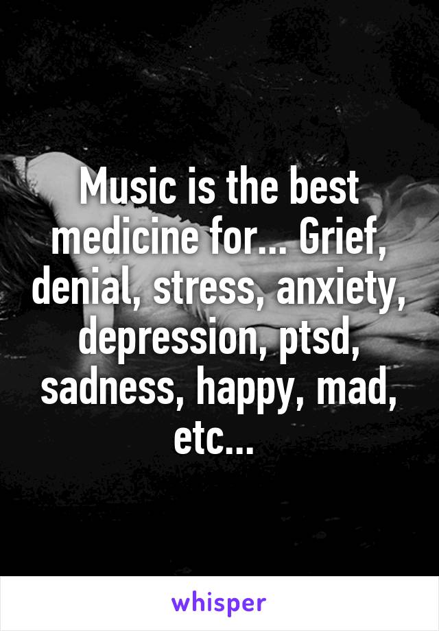 Music is the best medicine for... Grief, denial, stress, anxiety, depression, ptsd, sadness, happy, mad, etc... 